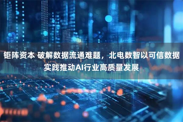 钜阵资本 破解数据流通难题，北电数智以可信数据实践推动AI行业高质量发展
