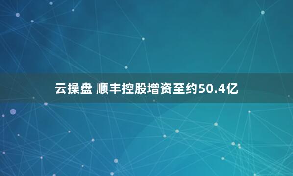 云操盘 顺丰控股增资至约50.4亿