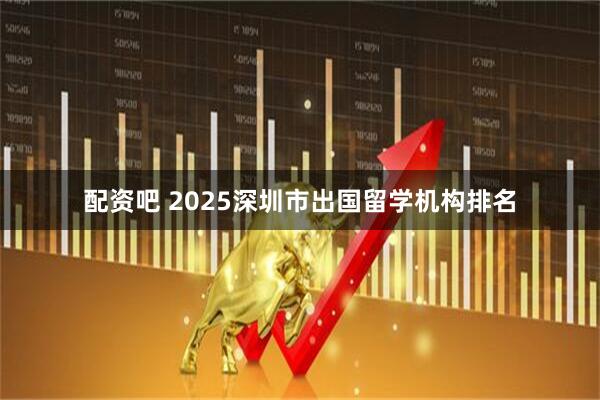 配资吧 2025深圳市出国留学机构排名