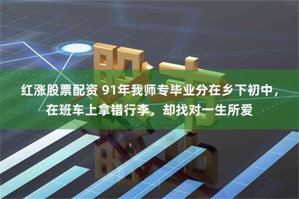 红涨股票配资 91年我师专毕业分在乡下初中，在班车上拿错行李，却找对一生所爱