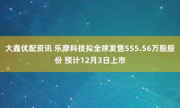 大鑫优配资讯 乐摩科技拟全球发售555.56万股股份 预计12月3日上市
