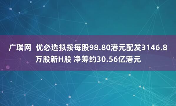 广瑞网  优必选拟按每股98.80港元配发3146.8万股新H股 净筹约30.56亿港元