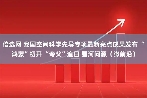 倍选网 我国空间科学先导专项最新亮点成果发布 “鸿蒙”初开 “夸父”追日 星河问源（瞰前沿）