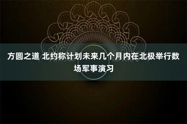 方圆之道 北约称计划未来几个月内在北极举行数场军事演习