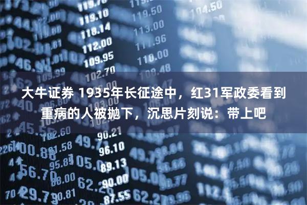 大牛证券 1935年长征途中，红31军政委看到重病的人被抛下，沉思片刻说：带上吧