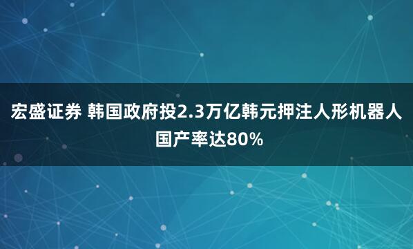 宏盛证券 韩国政府投2.3万亿韩元押注人形机器人 国产率达80%